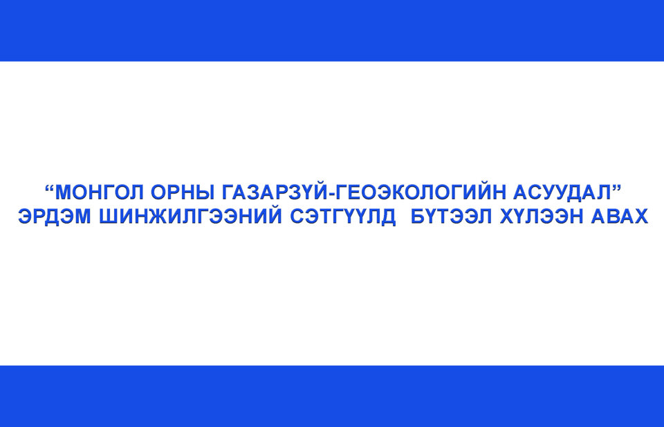 “МОНГОЛ ОРНЫ ГАЗАРЗҮЙ-ГЕОЭКОЛОГИЙН АСУУДАЛ”  ЭРДЭМ ШИНЖИЛГЭЭНИЙ СЭТГҮҮЛД  БҮТЭЭЛ ХҮЛЭЭН АВАХ ТУХАЙ